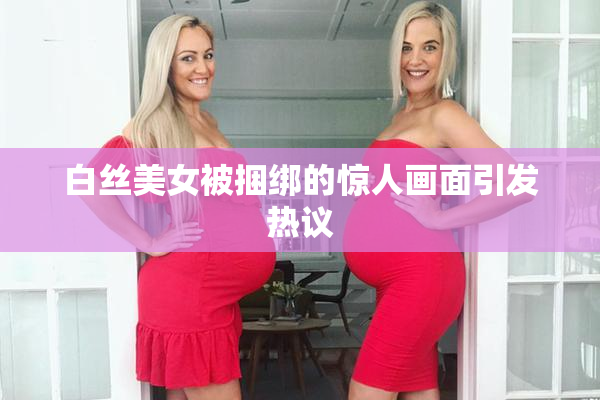 白丝美女被捆绑的惊人画面引发热议