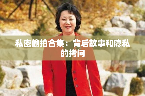 私密偷拍合集：背后故事和隐私的拷问
