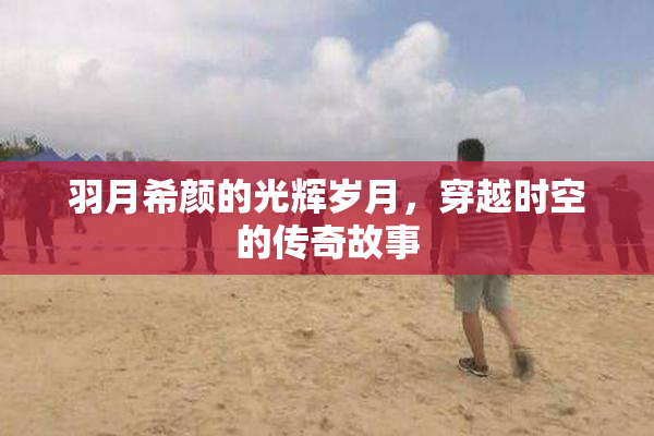 羽月希颜的光辉岁月，穿越时空的传奇故事