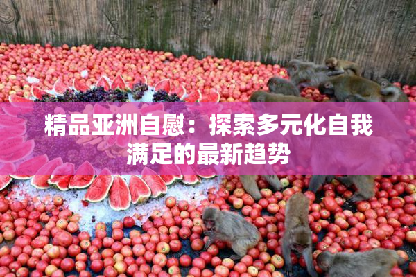 精品亚洲自慰：探索多元化自我满足的最新趋势
