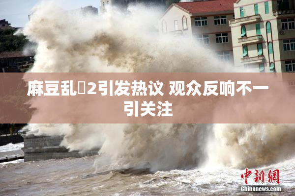 麻豆乱婬2引发热议 观众反响不一引关注