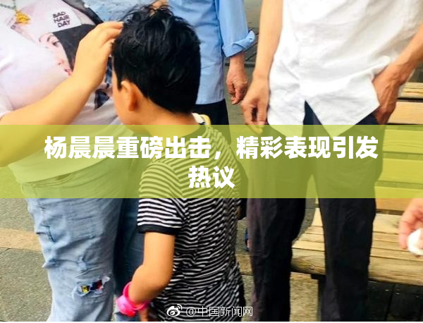 杨晨晨重磅出击，精彩表现引发热议