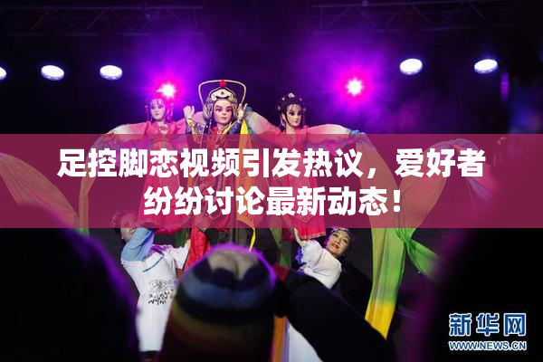 足控脚恋视频引发热议，爱好者纷纷讨论最新动态！