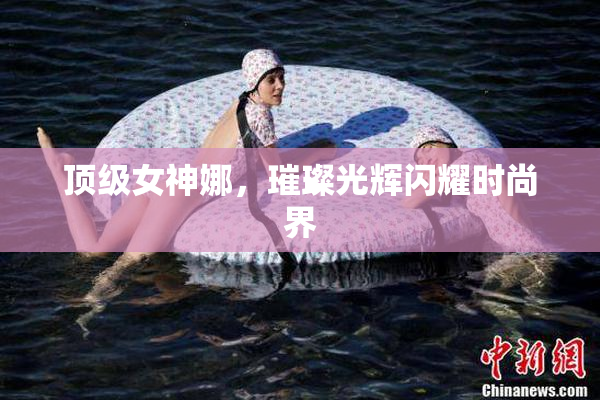 顶级女神娜，璀璨光辉闪耀时尚界