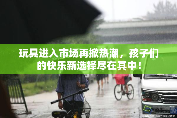 玩具进入市场再掀热潮，孩子们的快乐新选择尽在其中！
