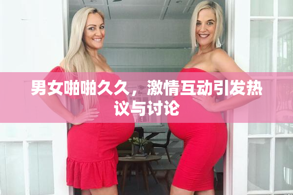 男女啪啪久久，激情互动引发热议与讨论