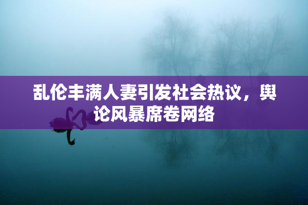 乱伦丰满人妻引发社会热议，舆论风暴席卷网络