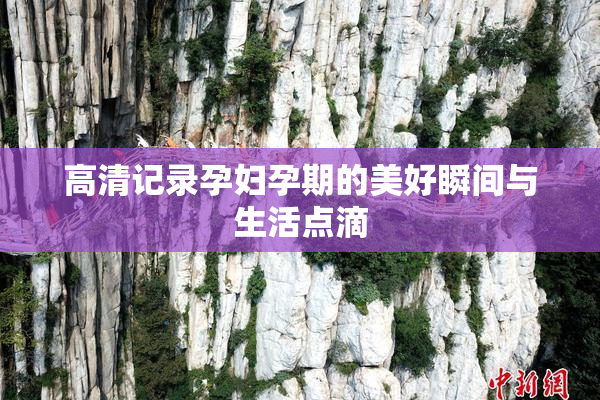 高清记录孕妇孕期的美好瞬间与生活点滴