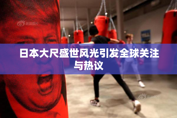 日本大尺盛世风光引发全球关注与热议