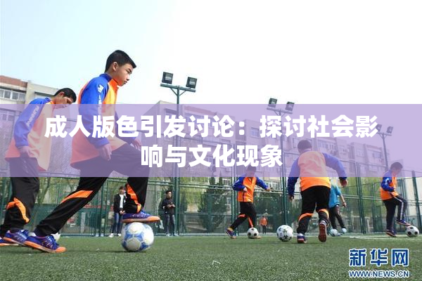 成人版色引发讨论：探讨社会影响与文化现象
