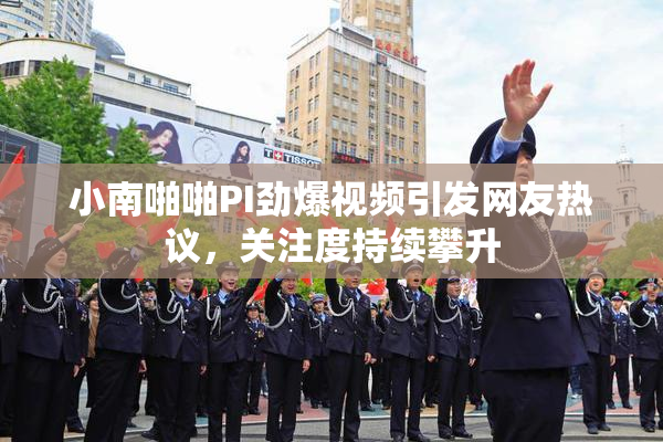 小南啪啪PI劲爆视频引发网友热议，关注度持续攀升