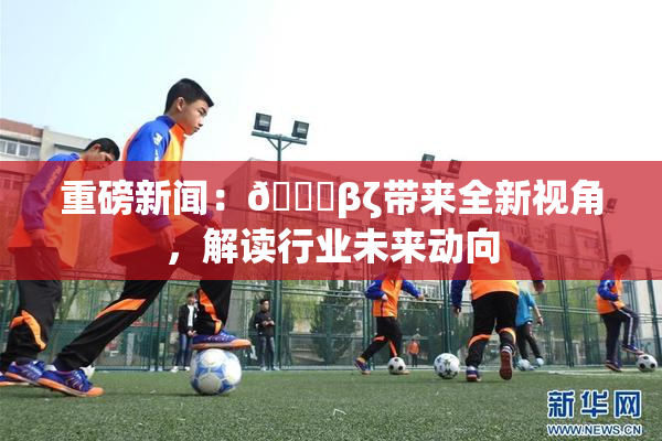 重磅新闻：👙βζ带来全新视角，解读行业未来动向