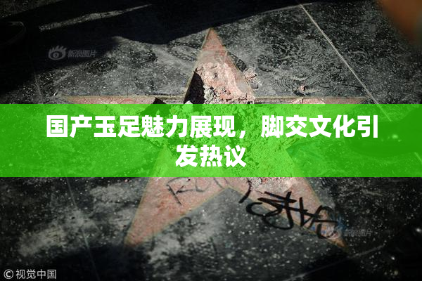 国产玉足魅力展现，脚交文化引发热议