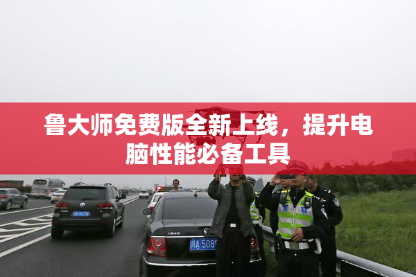 鲁大师免费版全新上线，提升电脑性能必备工具
