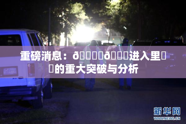 重磅消息：🔞‌🍌进入里❌‌的重大突破与分析