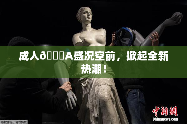 成人🔞A盛况空前，掀起全新热潮！