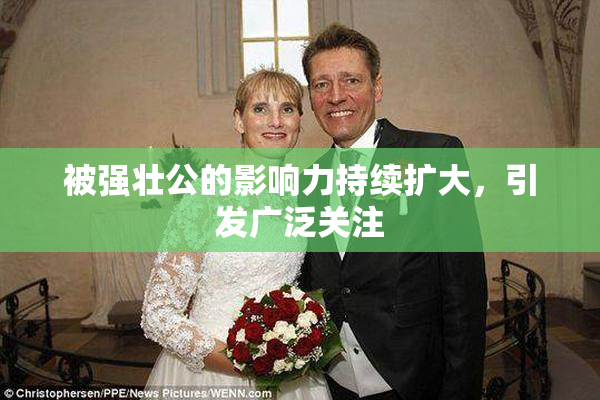 被强壮公的影响力持续扩大，引发广泛关注