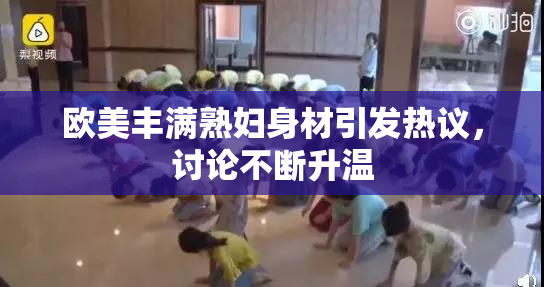 欧美丰满熟妇身材引发热议，讨论不断升温