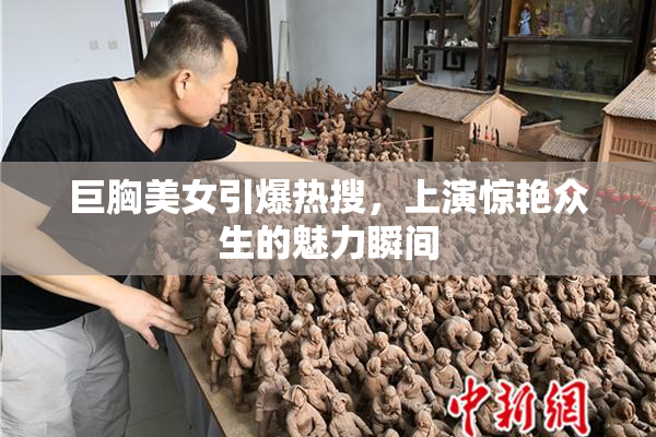 巨胸美女引爆热搜，上演惊艳众生的魅力瞬间