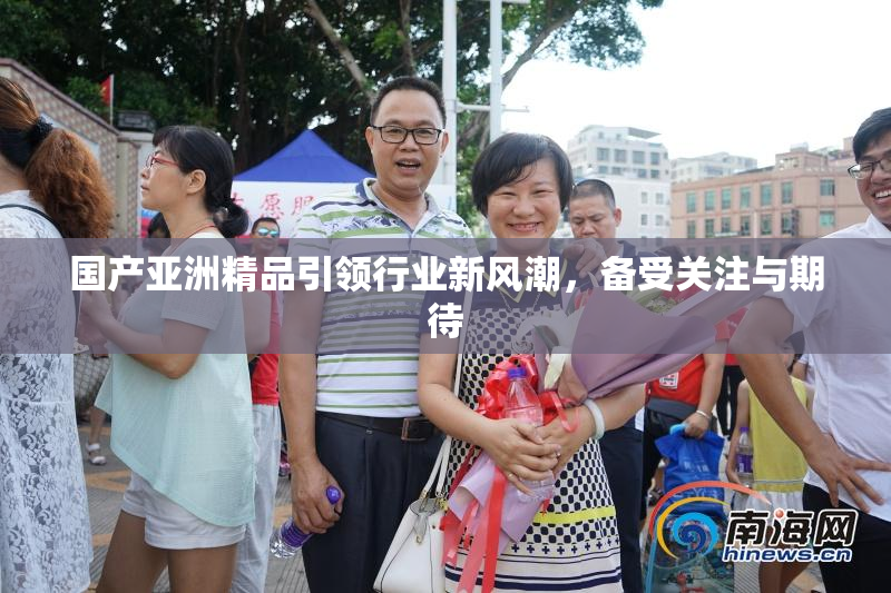 国产亚洲精品引领行业新风潮，备受关注与期待