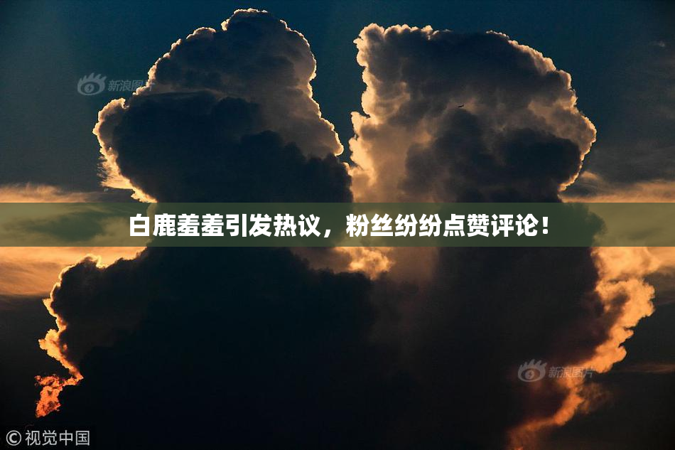 白鹿羞羞引发热议，粉丝纷纷点赞评论！