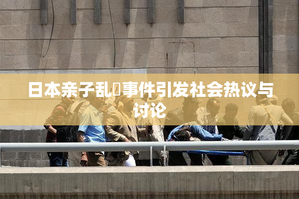 日本亲子乱婬事件引发社会热议与讨论