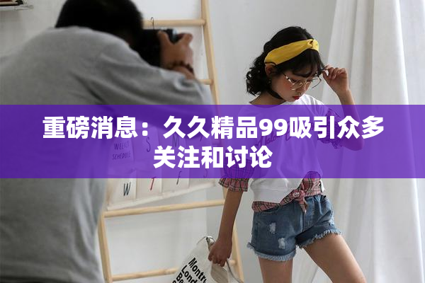 重磅消息：久久精品99吸引众多关注和讨论