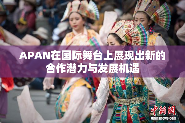 APAN在国际舞台上展现出新的合作潜力与发展机遇