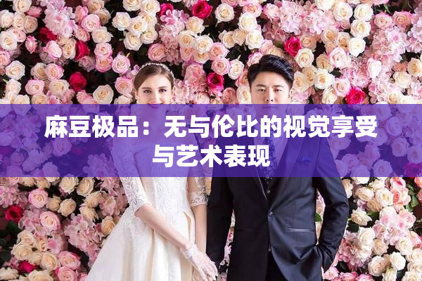 麻豆极品：无与伦比的视觉享受与艺术表现