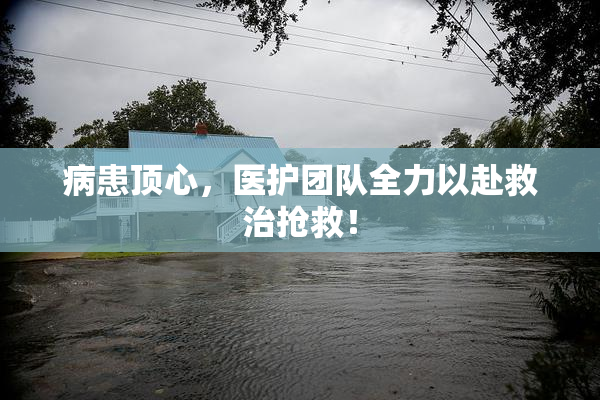病患顶心，医护团队全力以赴救治抢救！
