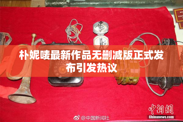 朴妮唛最新作品无删减版正式发布引发热议