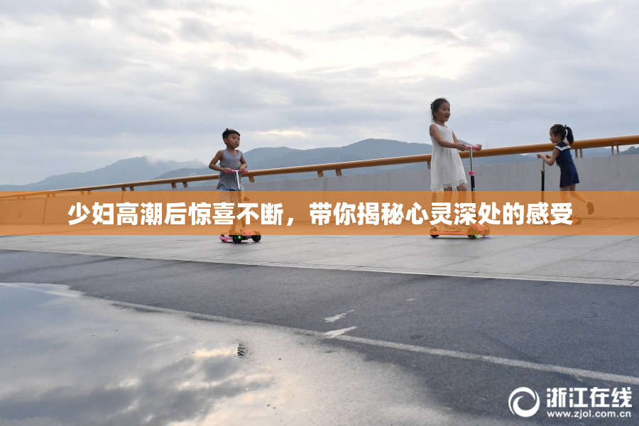 少妇高潮后惊喜不断，带你揭秘心灵深处的感受