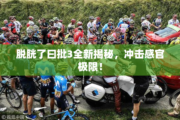 脱胱了曰批3全新揭秘，冲击感官极限！