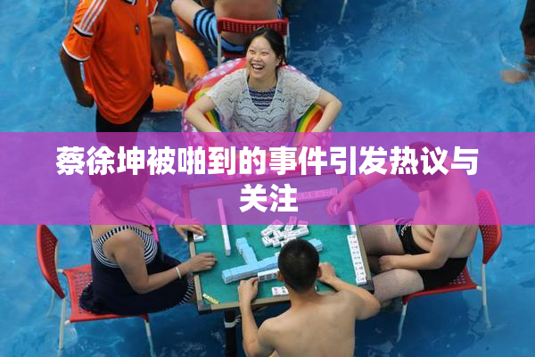 蔡徐坤被啪到的事件引发热议与关注