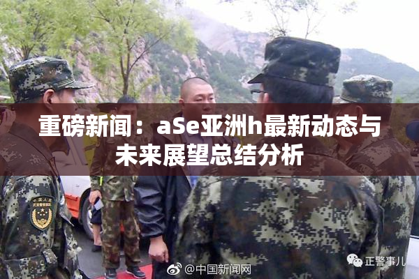 重磅新闻：aSe亚洲h最新动态与未来展望总结分析