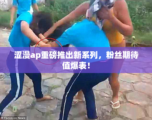 涩漫ap重磅推出新系列，粉丝期待值爆表！