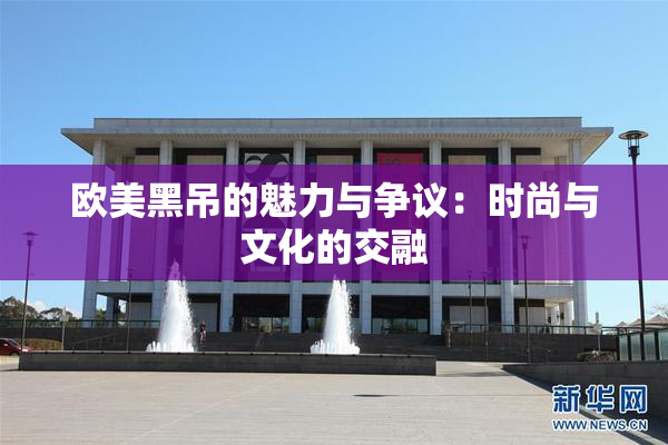 欧美黑吊的魅力与争议：时尚与文化的交融