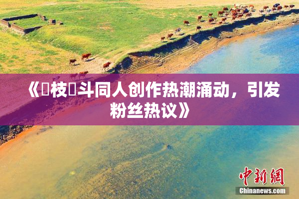 《狛枝凪斗同人创作热潮涌动，引发粉丝热议》