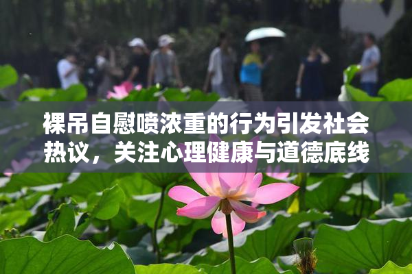 裸吊自慰喷浓重的行为引发社会热议，关注心理健康与道德底线