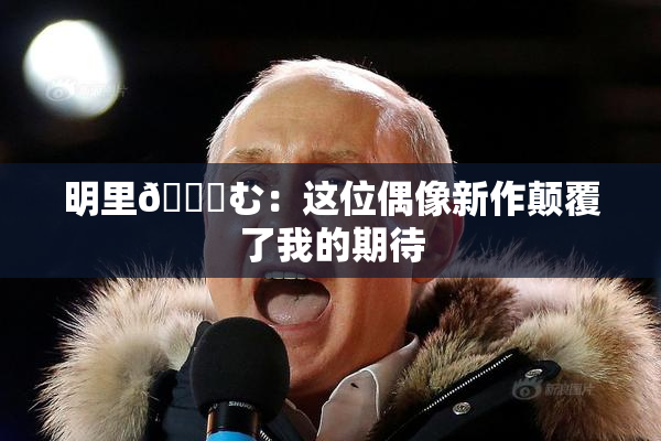 明里😚む：这位偶像新作颠覆了我的期待