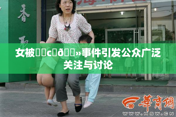 女被❌‌c‌🐻事件引发公众广泛关注与讨论