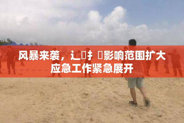 风暴来袭，辶喿扌畐影响范围扩大应急工作紧急展开