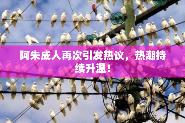 阿朱成人再次引发热议，热潮持续升温！