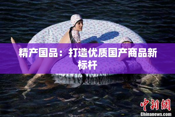 精产国品：打造优质国产商品新标杆