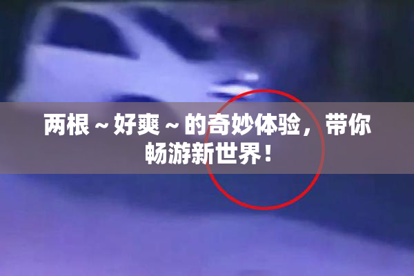 两根～好爽～的奇妙体验，带你畅游新世界！