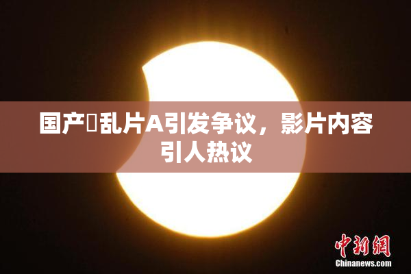 国产婬乱片A引发争议，影片内容引人热议