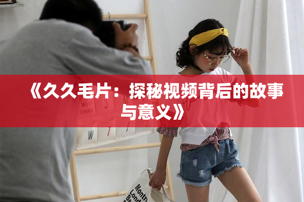 《久久毛片：探秘视频背后的故事与意义》