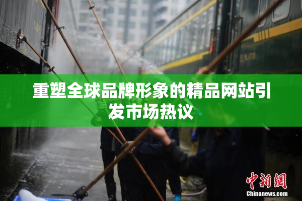 重塑全球品牌形象的精品网站引发市场热议