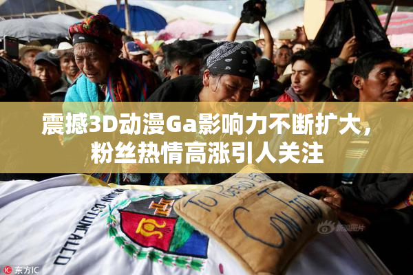 震撼3D动漫Ga影响力不断扩大，粉丝热情高涨引人关注