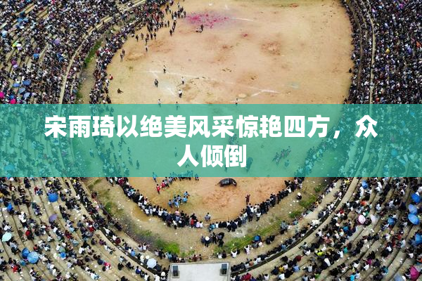 宋雨琦以绝美风采惊艳四方，众人倾倒